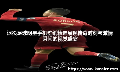 退役足球明星手机壁纸精选展现传奇时刻与激情瞬间的视觉盛宴